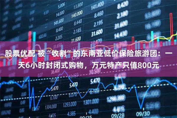 股票优配 被“收割”的东南亚低价保险旅游团：一天6小时封闭式购物，万元特产只值800元