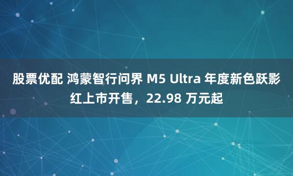 股票优配 鸿蒙智行问界 M5 Ultra 年度新色跃影红上市开售，22.98 万元起