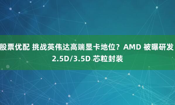 股票优配 挑战英伟达高端显卡地位？AMD 被曝研发 2.5D/3.5D 芯粒封装