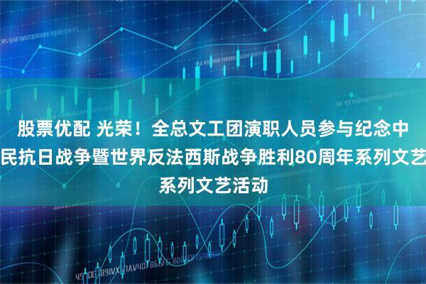 股票优配 光荣！全总文工团演职人员参与纪念中国人民抗日战争暨世界反法西斯战争胜利80周年系列文艺活动