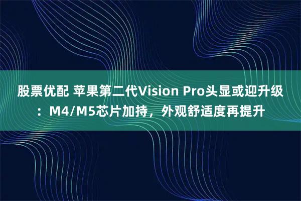 股票优配 苹果第二代Vision Pro头显或迎升级：M4/M5芯片加持，外观舒适度再提升