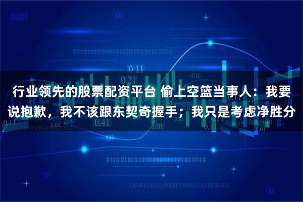 行业领先的股票配资平台 偷上空篮当事人：我要说抱歉，我不该跟东契奇握手；我只是考虑净胜分