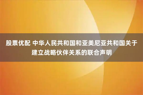 股票优配 中华人民共和国和亚美尼亚共和国关于建立战略伙伴关系的联合声明