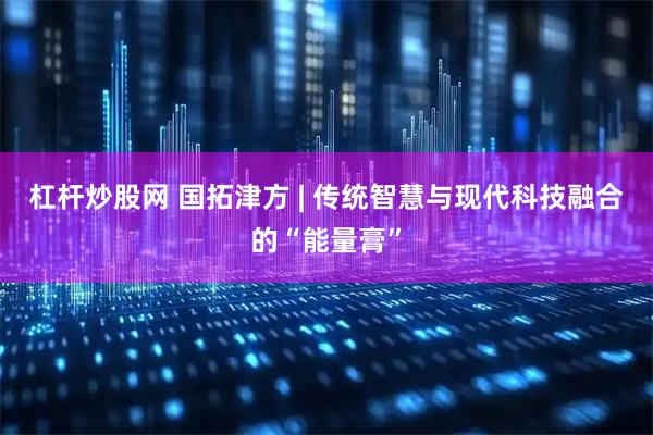 杠杆炒股网 国拓津方 | 传统智慧与现代科技融合的“能量膏”