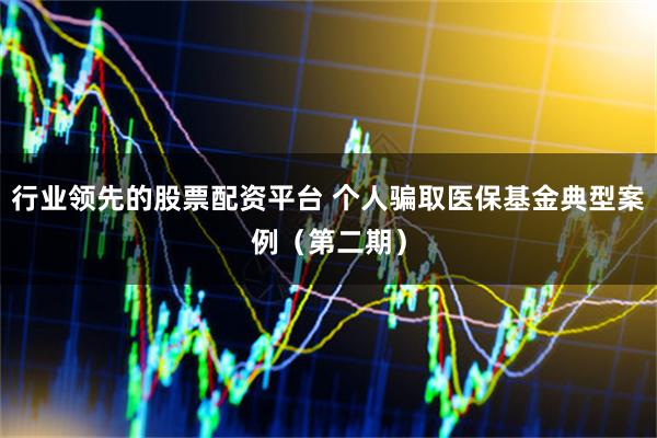 行业领先的股票配资平台 个人骗取医保基金典型案例（第二期）