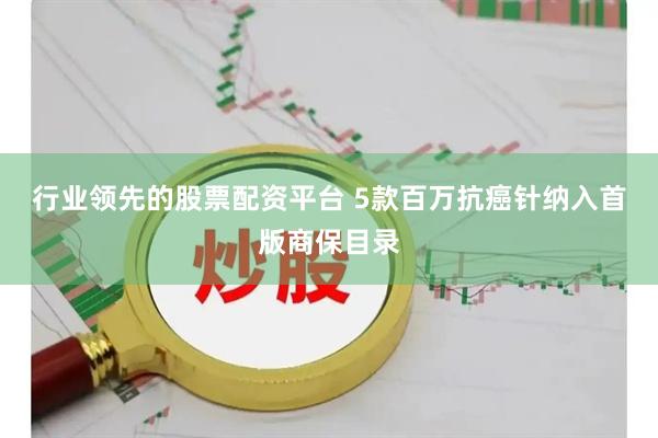 行业领先的股票配资平台 5款百万抗癌针纳入首版商保目录