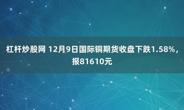 杠杆炒股网 12月9日国际铜期货收盘下跌1.58%，报81610元