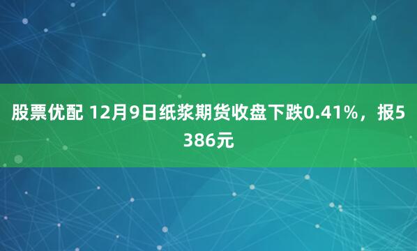 股票优配 12月9日纸浆期货收盘下跌0.41%，报5386元