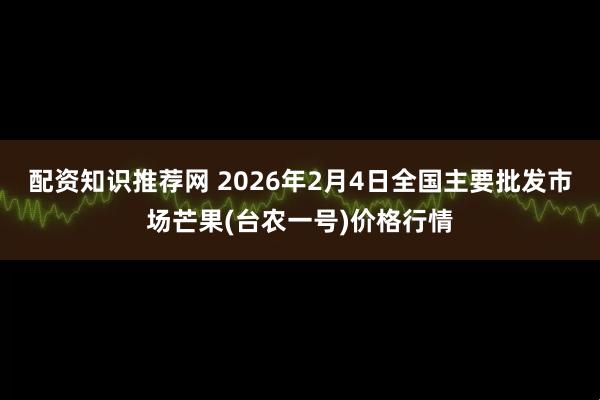 配资知识推荐网 2026年2月4日全国主要批发市场芒果(台农一号)价格行情
