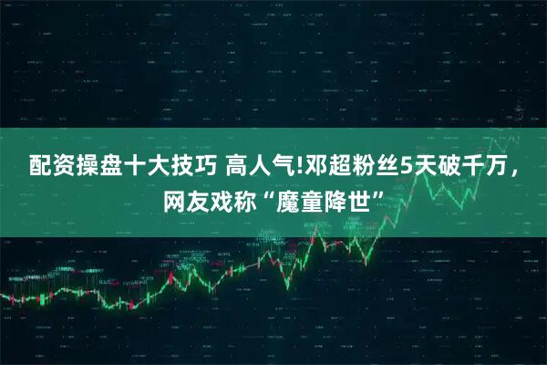 配资操盘十大技巧 高人气!邓超粉丝5天破千万，网友戏称“魔童降世”
