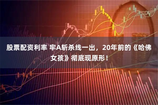 股票配资利率 牢A斩杀线一出，20年前的《哈佛女孩》彻底现原形！