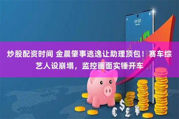 炒股配资时间 金晨肇事逃逸让助理顶包！赛车综艺人设崩塌，监控画面实锤开车