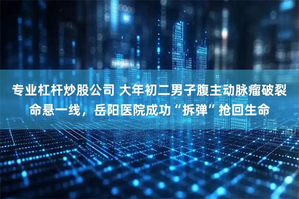 专业杠杆炒股公司 大年初二男子腹主动脉瘤破裂命悬一线，岳阳医院成功“拆弹”抢回生命