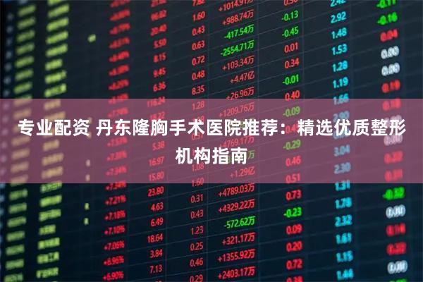 专业配资 丹东隆胸手术医院推荐：精选优质整形机构指南