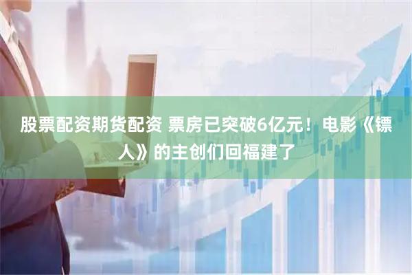 股票配资期货配资 票房已突破6亿元！电影《镖人》的主创们回福建了