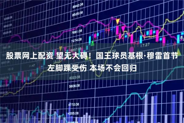股票网上配资 望无大碍！国王球员基根·穆雷首节左脚踝受伤 本场不会回归
