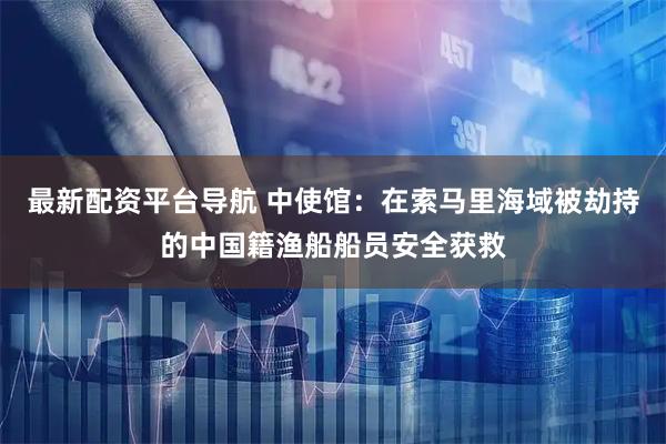 最新配资平台导航 中使馆：在索马里海域被劫持的中国籍渔船船员安全获救