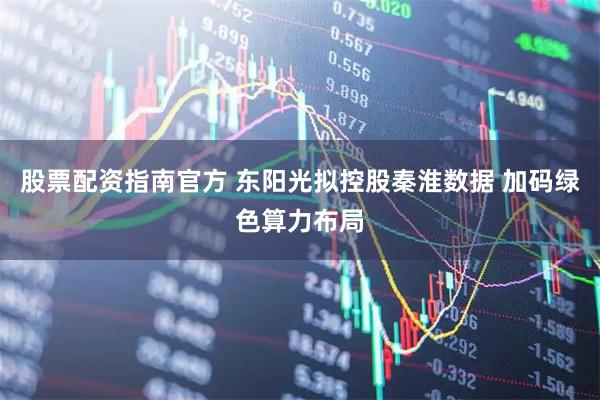 股票配资指南官方 东阳光拟控股秦淮数据 加码绿色算力布局