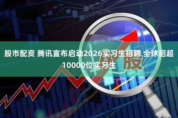股市配资 腾讯宣布启动2026实习生招聘 全球招超10000位实习生