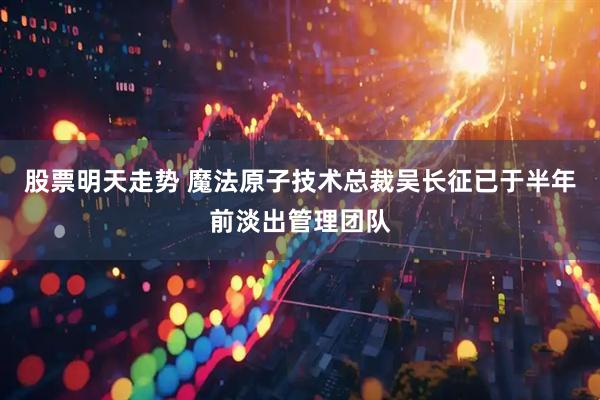 股票明天走势 魔法原子技术总裁吴长征已于半年前淡出管理团队