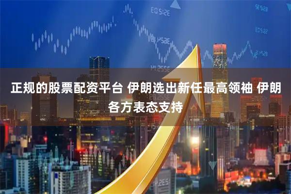 正规的股票配资平台 伊朗选出新任最高领袖 伊朗各方表态支持