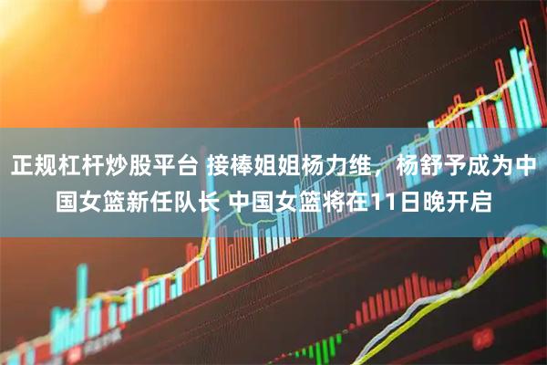正规杠杆炒股平台 接棒姐姐杨力维，杨舒予成为中国女篮新任队长 中国女篮将在11日晚开启