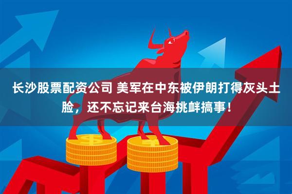 长沙股票配资公司 美军在中东被伊朗打得灰头土脸，还不忘记来台海挑衅搞事！