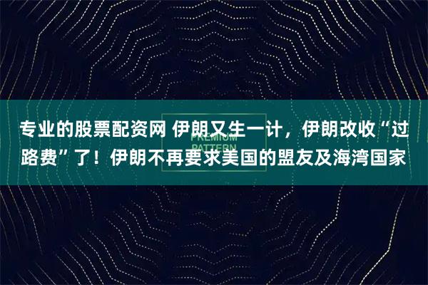 专业的股票配资网 伊朗又生一计，伊朗改收“过路费”了！伊朗不再要求美国的盟友及海湾国家