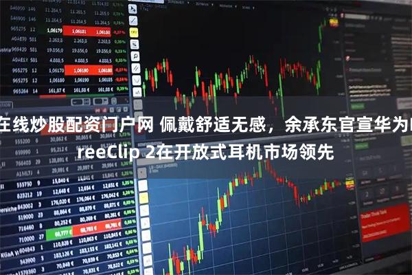 在线炒股配资门户网 佩戴舒适无感，余承东官宣华为FreeClip 2在开放式耳机市场领先