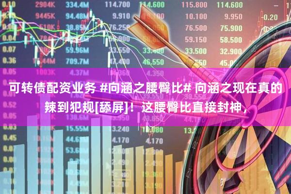 可转债配资业务 #向涵之腰臀比# 向涵之现在真的辣到犯规[舔屏]！这腰臀比直接封神，