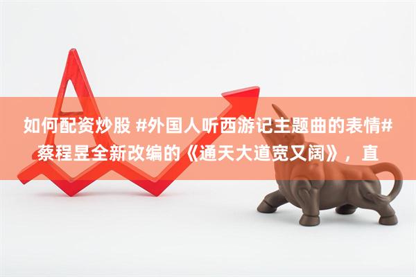 如何配资炒股 #外国人听西游记主题曲的表情#蔡程昱全新改编的《通天大道宽又阔》，直