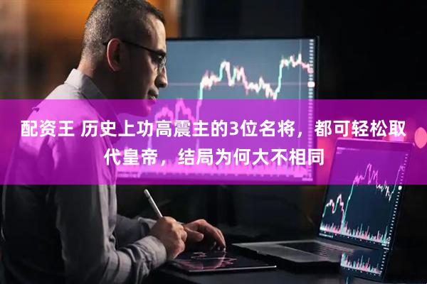 配资王 历史上功高震主的3位名将，都可轻松取代皇帝，结局为何大不相同