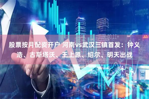股票按月配资开户 河南vs武汉三镇首发：钟义浩、古斯塔沃、王上源、绍尔、明天出战