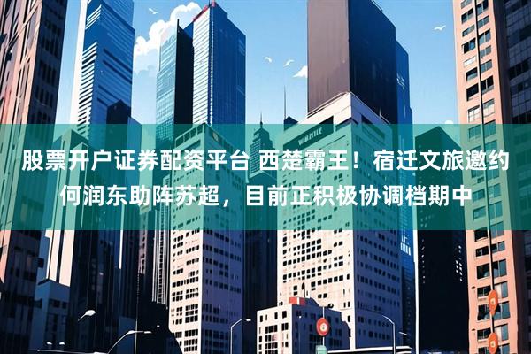 股票开户证券配资平台 西楚霸王！宿迁文旅邀约何润东助阵苏超，目前正积极协调档期中