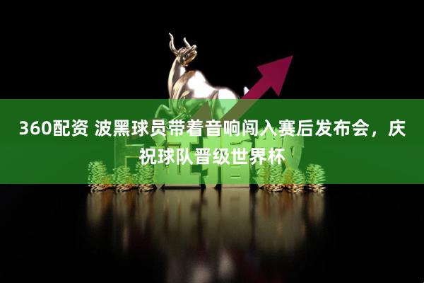 360配资 波黑球员带着音响闯入赛后发布会，庆祝球队晋级世界杯