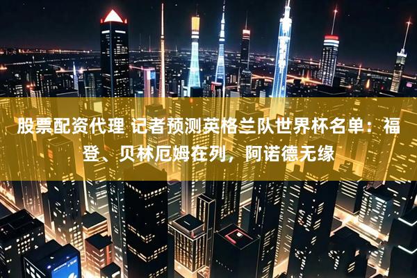 股票配资代理 记者预测英格兰队世界杯名单：福登、贝林厄姆在列，阿诺德无缘