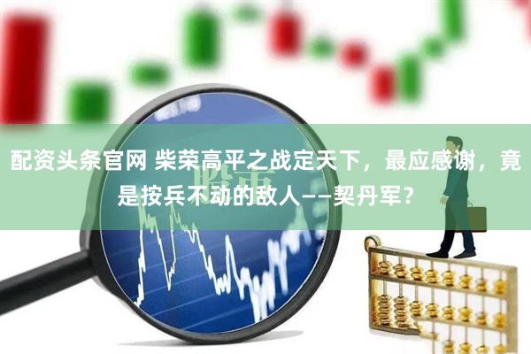 配资头条官网 柴荣高平之战定天下，最应感谢，竟是按兵不动的敌人——契丹军？