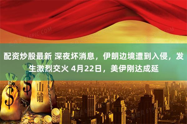 配资炒股最新 深夜坏消息，伊朗边境遭到入侵，发生激烈交火 4月22日，美伊刚达成延