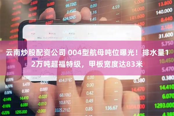云南炒股配资公司 004型航母吨位曝光！排水量12万吨超福特级，甲板宽度达83米