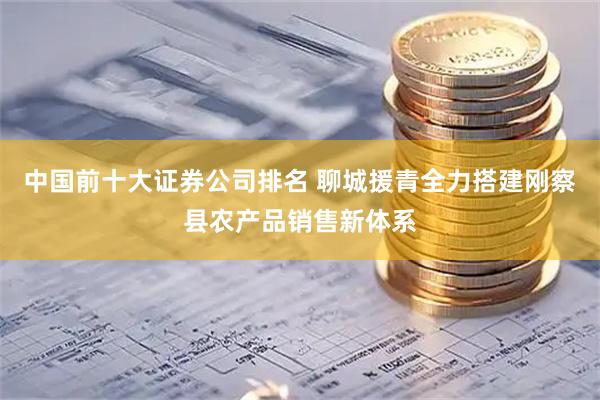 中国前十大证券公司排名 聊城援青全力搭建刚察县农产品销售新体系
