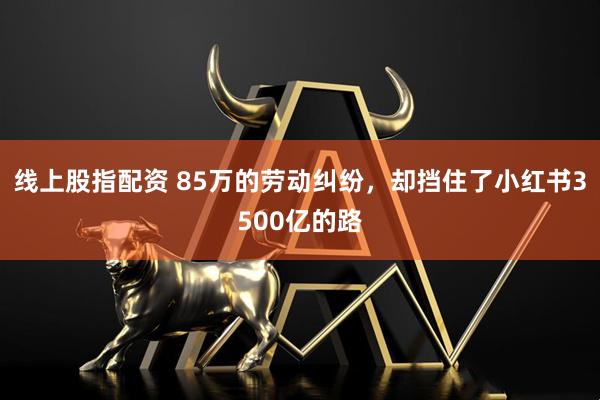 线上股指配资 85万的劳动纠纷，却挡住了小红书3500亿的路