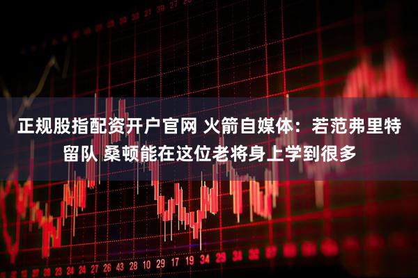 正规股指配资开户官网 火箭自媒体：若范弗里特留队 桑顿能在这位老将身上学到很多